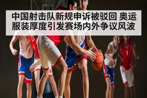 中国射击队新规申诉被驳回 奥运服装厚度引发赛场内外争议风波