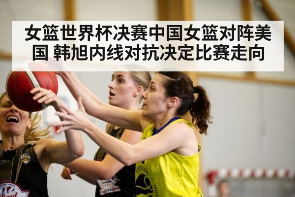 女篮世界杯决赛中国女篮对阵美国 韩旭内线对抗决定比赛走向