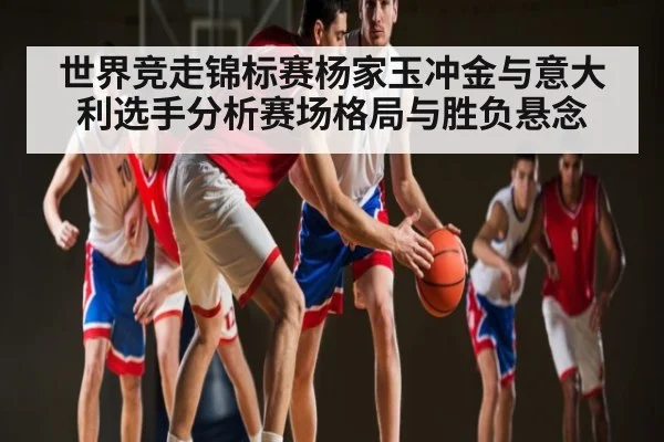 世界竞走锦标赛杨家玉冲金与意大利选手分析赛场格局与胜负悬念