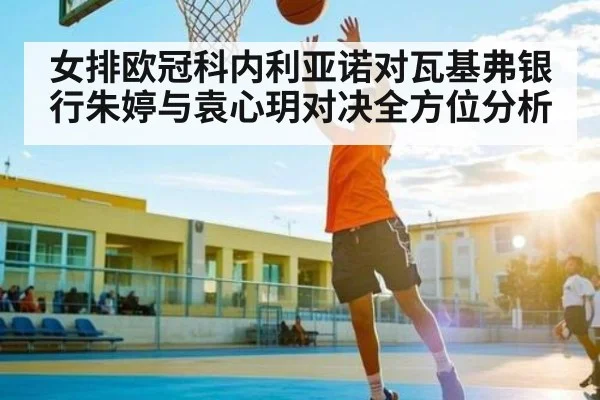 女排欧冠科内利亚诺对瓦基弗银行朱婷与袁心玥对决全方位分析