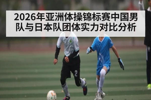 2026年亚洲体操锦标赛中国男队与日本队团体实力对比分析