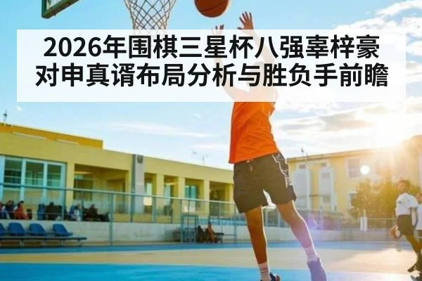 2026年围棋三星杯八强辜梓豪对申真谞布局分析与胜负手前瞻